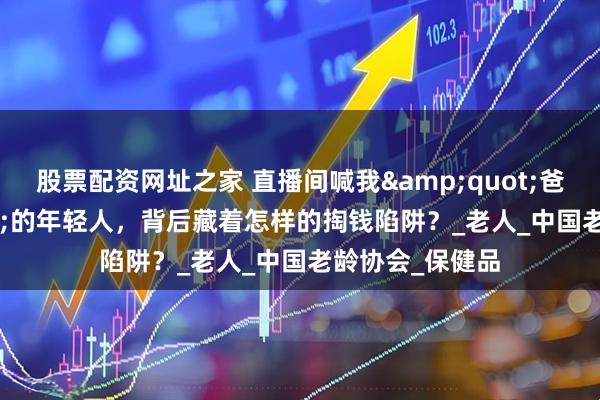 股票配资网址之家 直播间喊我"爸妈"的年轻人，背后藏着怎样的掏钱陷阱？_老人_中国老龄协会_保健品