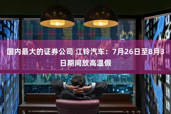 国内最大的证券公司 江铃汽车：7月26日至8月3日期间放高温假