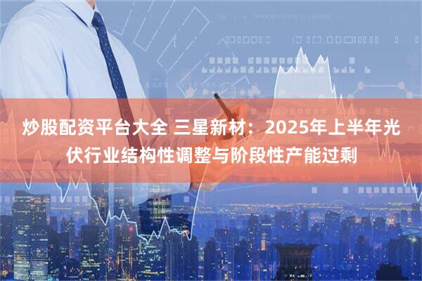 炒股配资平台大全 三星新材：2025年上半年光伏行业结构性调整与阶段性产能过剩