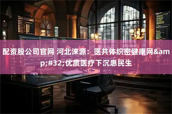配资股公司官网 河北涞源：医共体织密健康网 优质医疗下沉惠民生