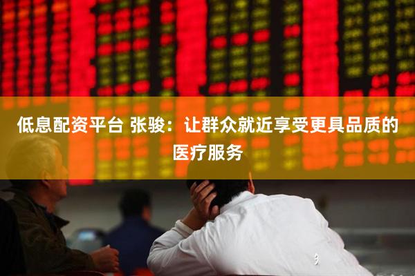 低息配资平台 张骏：让群众就近享受更具品质的医疗服务